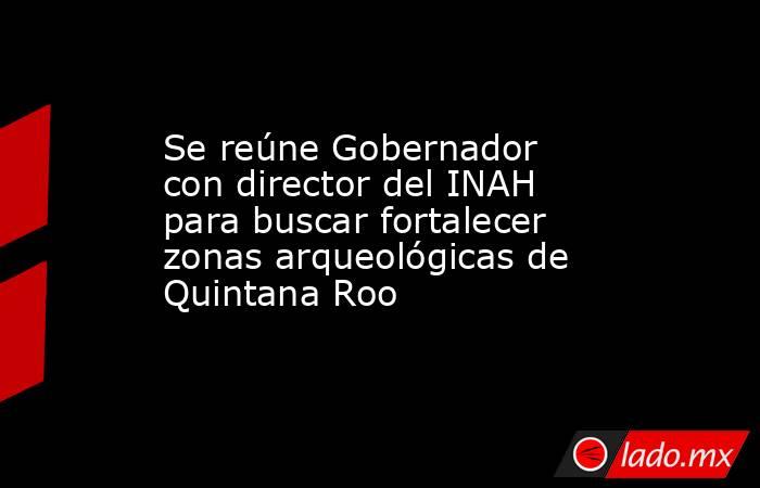 Se reúne Gobernador con director del INAH para buscar fortalecer zonas arqueológicas de Quintana Roo. Noticias en tiempo real