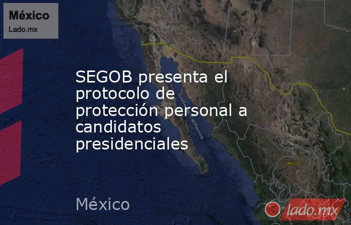SEGOB presenta el protocolo de protección personal a candidatos presidenciales. Noticias en tiempo real