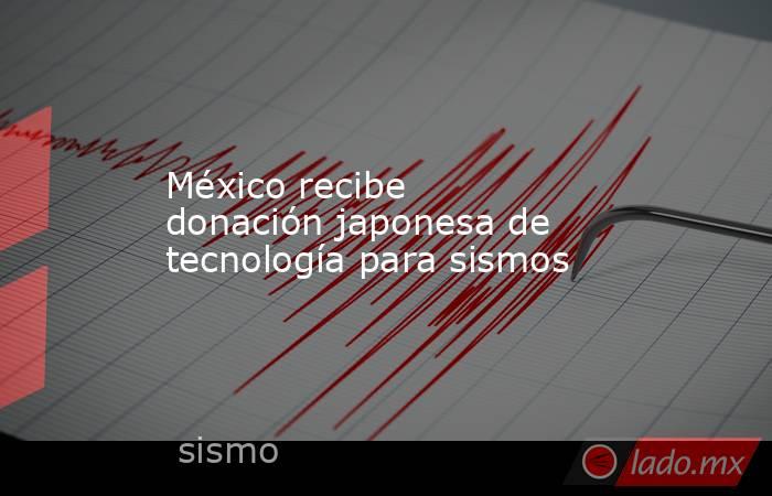 México recibe donación japonesa de tecnología para sismos. Noticias en tiempo real