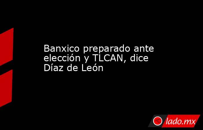 Banxico preparado ante elección y TLCAN, dice Díaz de León. Noticias en tiempo real