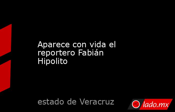Aparece con vida el reportero Fabián Hipolito. Noticias en tiempo real