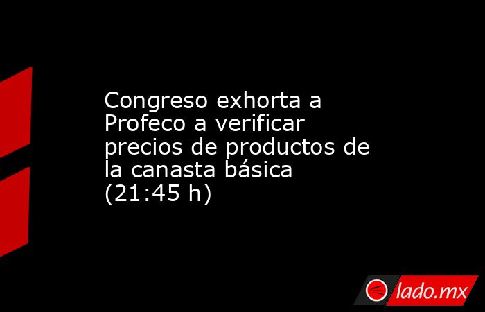 Congreso exhorta a Profeco a verificar precios de productos de la canasta básica (21:45 h). Noticias en tiempo real
