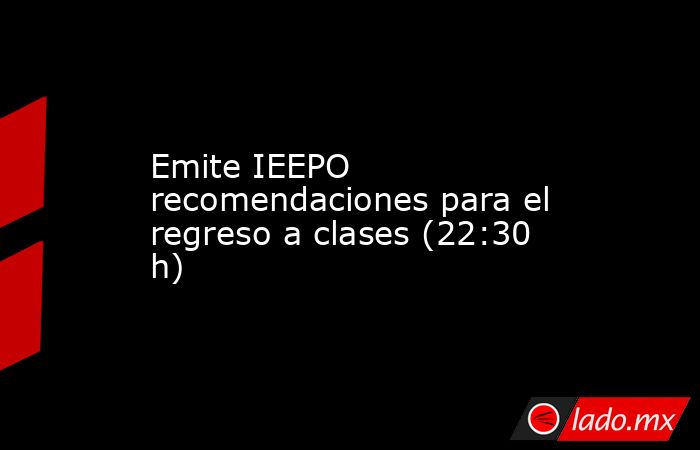 Emite IEEPO recomendaciones para el regreso a clases (22:30 h). Noticias en tiempo real
