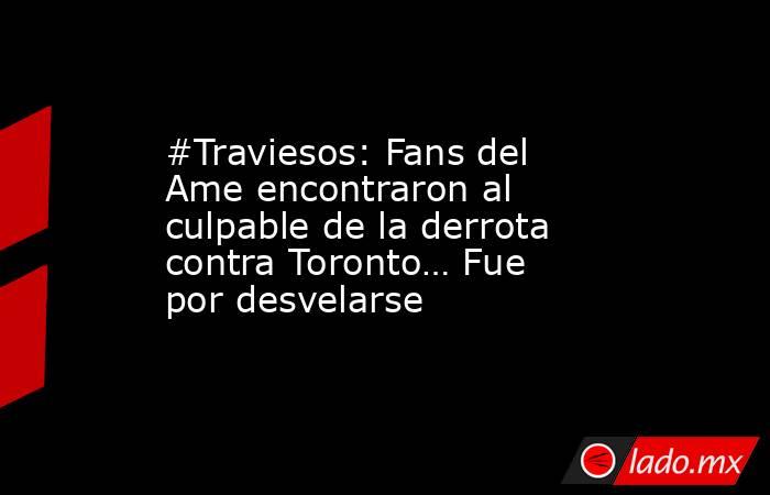 #Traviesos: Fans del Ame encontraron al culpable de la derrota contra Toronto… Fue por desvelarse. Noticias en tiempo real