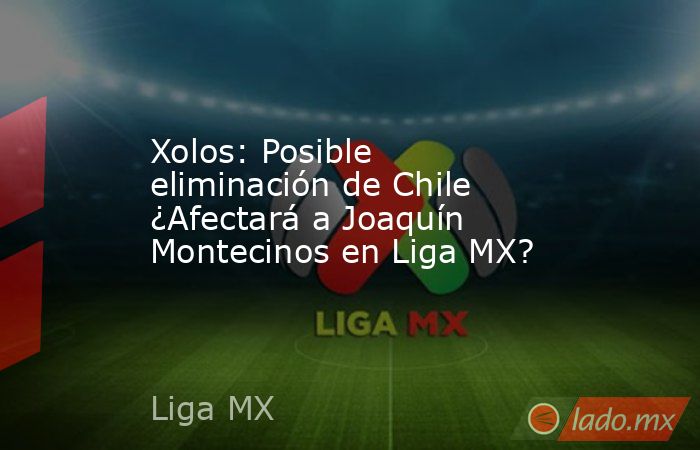 Xolos: Posible eliminación de Chile ¿Afectará a Joaquín Montecinos en Liga MX?. Noticias en tiempo real