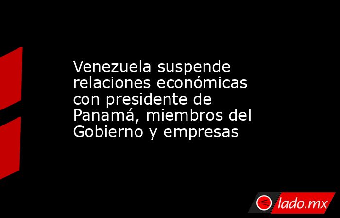 Venezuela suspende relaciones económicas con presidente de Panamá, miembros del Gobierno y empresas. Noticias en tiempo real