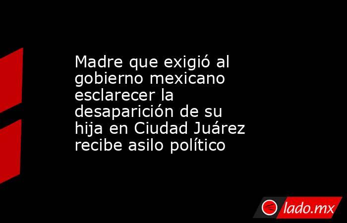 Madre que exigió al gobierno mexicano esclarecer la desaparición de su hija en Ciudad Juárez recibe asilo político. Noticias en tiempo real