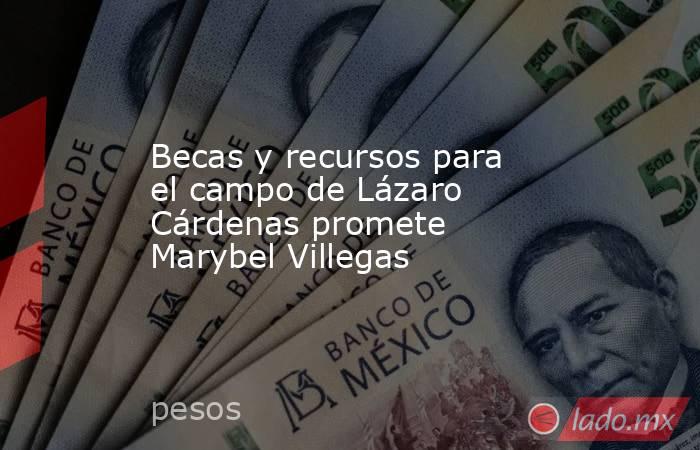 Becas y recursos para el campo de Lázaro Cárdenas promete Marybel Villegas. Noticias en tiempo real