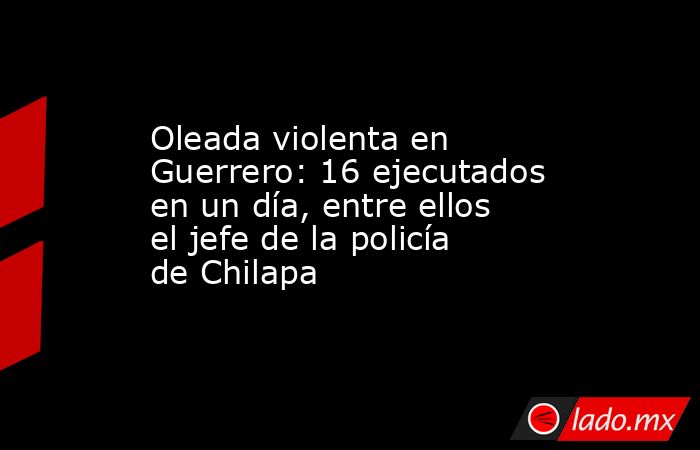 Oleada violenta en Guerrero: 16 ejecutados en un día, entre ellos el jefe de la policía de Chilapa. Noticias en tiempo real