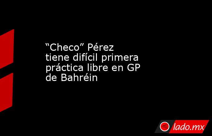 “Checo” Pérez tiene difícil primera práctica libre en GP de Bahréin. Noticias en tiempo real