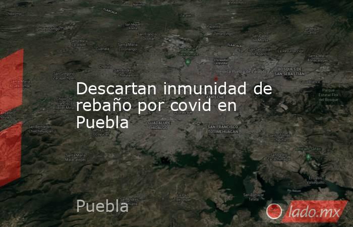 Descartan inmunidad de rebaño por covid en Puebla. Noticias en tiempo real