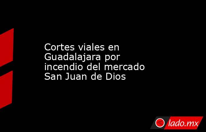 Cortes viales en Guadalajara por incendio del mercado San Juan de Dios. Noticias en tiempo real