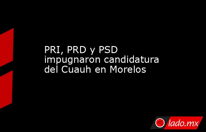 PRI, PRD y PSD impugnaron candidatura del Cuauh en Morelos. Noticias en tiempo real