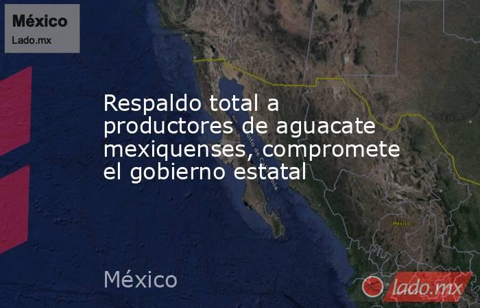 Respaldo total a productores de aguacate mexiquenses, compromete el gobierno estatal. Noticias en tiempo real