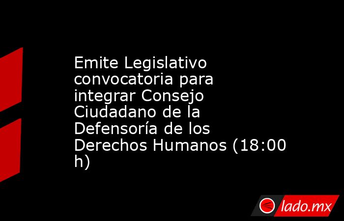Emite Legislativo convocatoria para integrar Consejo Ciudadano de la Defensoría de los Derechos Humanos (18:00 h). Noticias en tiempo real