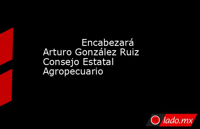             Encabezará Arturo González Ruiz Consejo Estatal Agropecuario            . Noticias en tiempo real