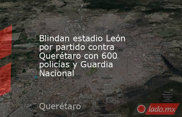 Blindan estadio León por partido contra Querétaro con 600 policías y Guardia Nacional. Noticias en tiempo real