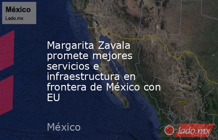 Margarita Zavala promete mejores servicios e infraestructura en frontera de México con EU. Noticias en tiempo real
