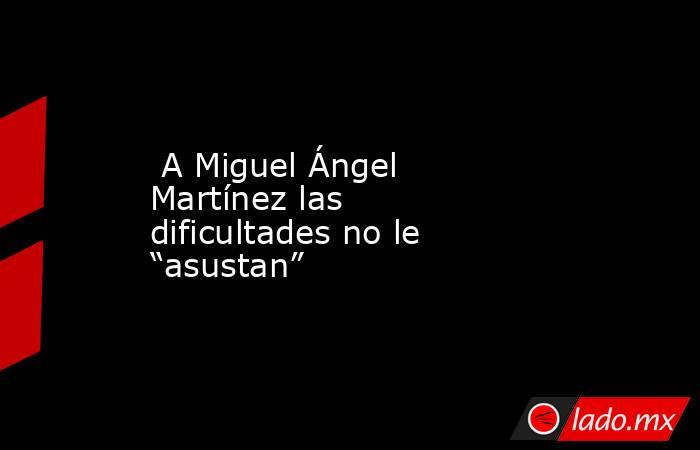  A Miguel Ángel Martínez las dificultades no le “asustan”. Noticias en tiempo real