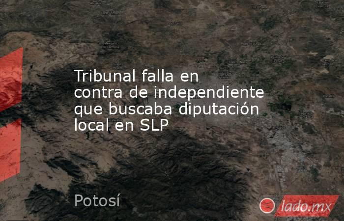 Tribunal falla en contra de independiente que buscaba diputación local en SLP. Noticias en tiempo real