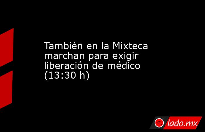También en la Mixteca marchan para exigir liberación de médico (13:30 h). Noticias en tiempo real