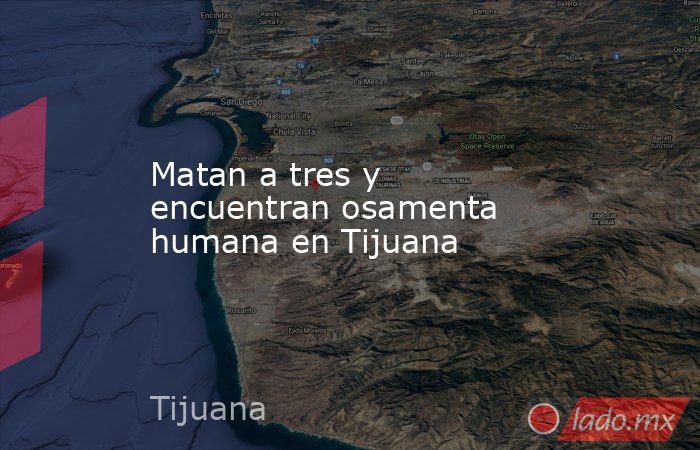 Matan a tres y encuentran osamenta humana en Tijuana. Noticias en tiempo real