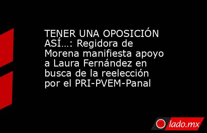 TENER UNA OPOSICIÓN ASÍ…: Regidora de Morena manifiesta apoyo a Laura Fernández en busca de la reelección por el PRI-PVEM-Panal. Noticias en tiempo real