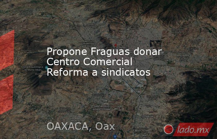 Propone Fraguas donar Centro Comercial Reforma a sindicatos  . Noticias en tiempo real