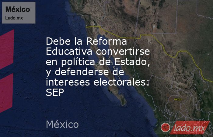 Debe la Reforma Educativa convertirse en política de Estado, y defenderse de intereses electorales: SEP. Noticias en tiempo real