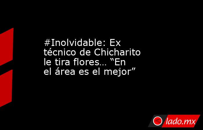 #Inolvidable: Ex técnico de Chicharito le tira flores… “En el área es el mejor”. Noticias en tiempo real