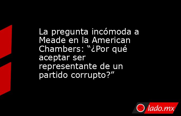 La pregunta incómoda a Meade en la American Chambers: “¿Por qué aceptar ser representante de un partido corrupto?”. Noticias en tiempo real