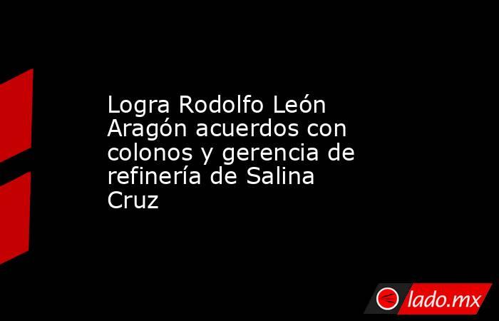 Logra Rodolfo León Aragón acuerdos con colonos y gerencia de refinería de Salina Cruz . Noticias en tiempo real