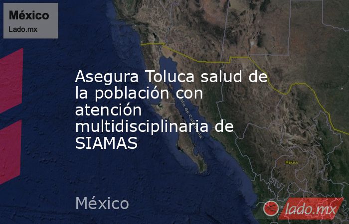 Asegura Toluca salud de la población con atención multidisciplinaria de SIAMAS. Noticias en tiempo real