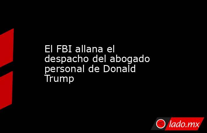 El FBI allana el despacho del abogado personal de Donald Trump . Noticias en tiempo real