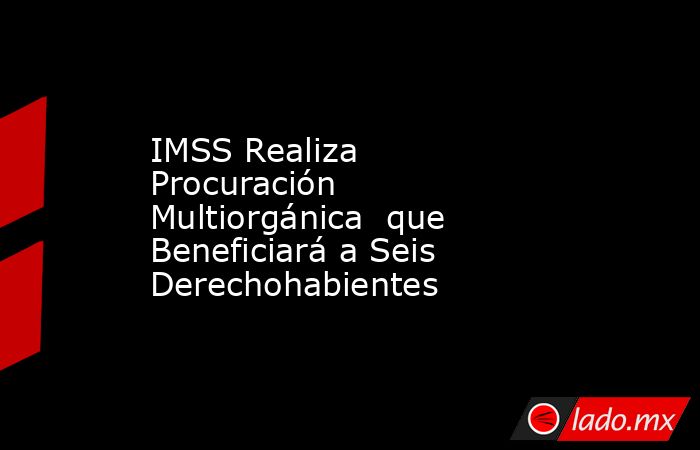 IMSS Realiza Procuración Multiorgánica  que Beneficiará a Seis Derechohabientes . Noticias en tiempo real