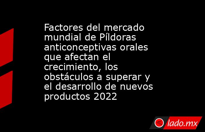 Factores del mercado mundial de Píldoras anticonceptivas orales que afectan el crecimiento, los obstáculos a superar y el desarrollo de nuevos productos 2022. Noticias en tiempo real