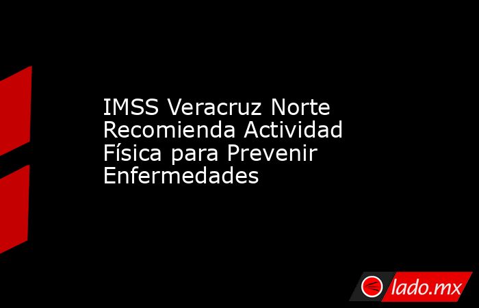 IMSS Veracruz Norte Recomienda Actividad Física para Prevenir Enfermedades. Noticias en tiempo real