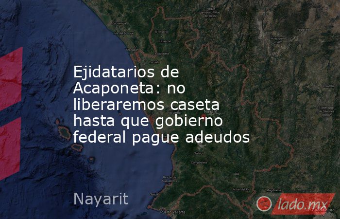 Ejidatarios de Acaponeta: no liberaremos caseta hasta que gobierno federal pague adeudos. Noticias en tiempo real