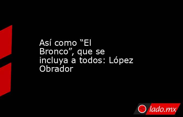 Así como “El Bronco”, que se incluya a todos: López Obrador. Noticias en tiempo real