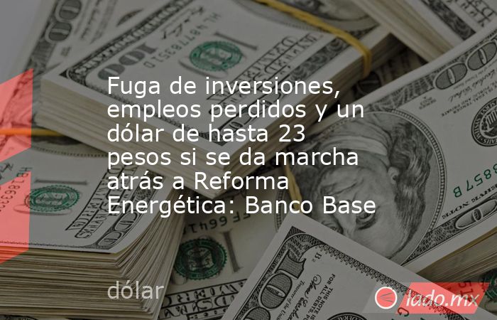 Fuga de inversiones, empleos perdidos y un dólar de hasta 23 pesos si se da marcha atrás a Reforma Energética: Banco Base. Noticias en tiempo real