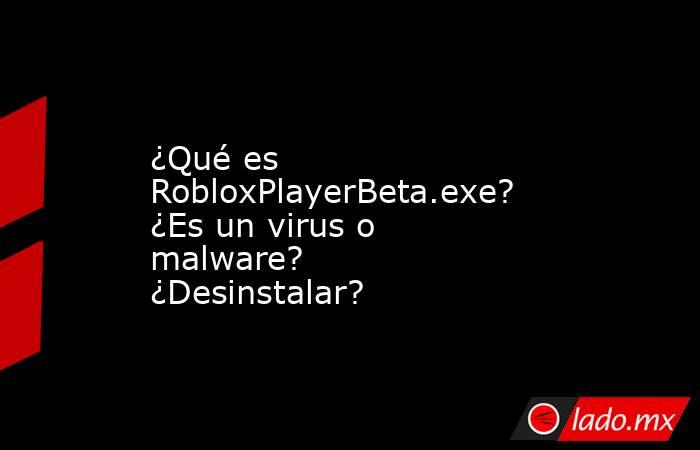 ¿Qué es RobloxPlayerBeta.exe?  ¿Es un virus o malware?  ¿Desinstalar?. Noticias en tiempo real