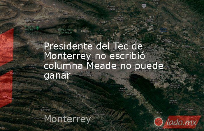 Presidente del Tec de Monterrey no escribió columna Meade no puede ganar. Noticias en tiempo real