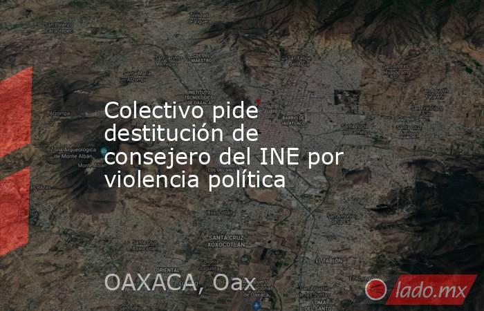 Colectivo pide destitución de consejero del INE por violencia política. Noticias en tiempo real