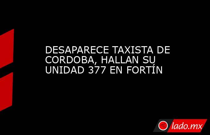 DESAPARECE TAXISTA DE CORDOBA, HALLAN SU UNIDAD 377 EN FORTÍN. Noticias en tiempo real