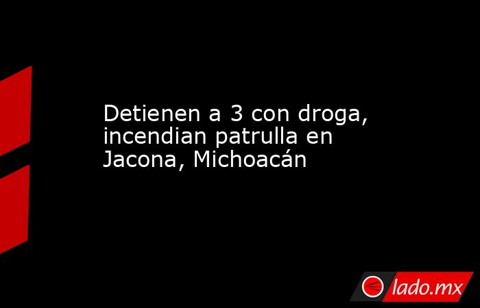 Detienen a 3 con droga, incendian patrulla en Jacona, Michoacán. Noticias en tiempo real