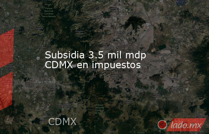Subsidia 3.5 mil mdp CDMX en impuestos. Noticias en tiempo real
