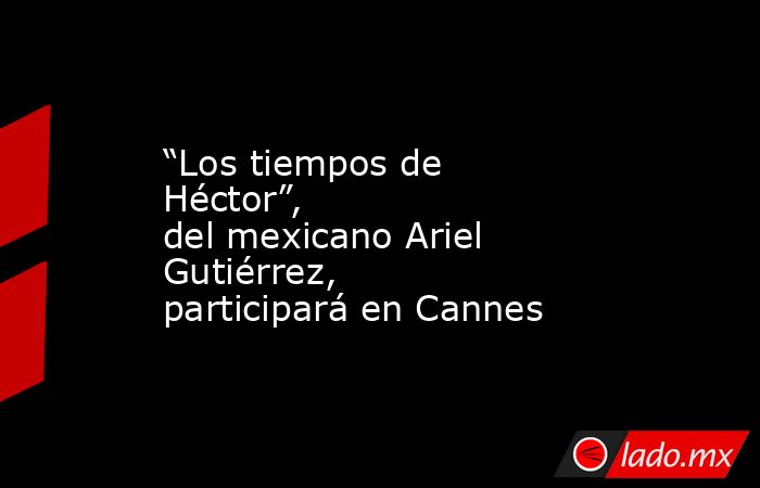 “Los tiempos de Héctor”, del mexicano Ariel Gutiérrez, participará en Cannes. Noticias en tiempo real