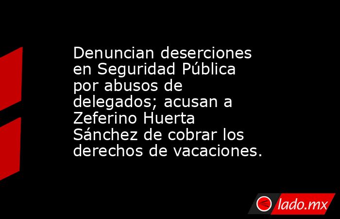 Denuncian deserciones en Seguridad Pública por abusos de delegados; acusan a Zeferino Huerta Sánchez de cobrar los derechos de vacaciones.. Noticias en tiempo real