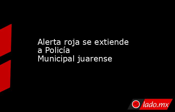 Alerta roja se extiende a Policía Municipal juarense . Noticias en tiempo real