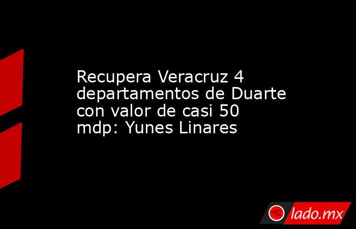 Recupera Veracruz 4 departamentos de Duarte con valor de casi 50 mdp: Yunes Linares. Noticias en tiempo real